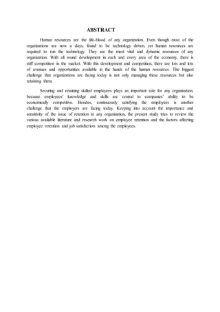 ABSTRACT
Human resources are the life-blood of any organization. Even though most of the
organizations are now a days, found to be technology driven, yet human resources are
required to run the technology. They are the most vital and dynamic resources of any
organization. With all round development in each and every area of the economy, there is
stiff competition in the market. With this development and competition, there are lots and lots
of avenues and opportunities available in the hands of the human resources. The biggest
challenge that organizations are facing today is not only managing these resources but also
retaining them.
Securing and retaining skilled employees plays an important role for any organization,
because employees’ knowledge and skills are central to companies’ ability to be
economically competitive. Besides, continuously satisfying the employees is another
challenge that the employers are facing today. Keeping into account the importance and
sensitivity of the issue of retention to any organization, the present study tries to review the
various available literature and research work on employee retention and the factors affecting
employee retention and job satisfaction among the employees.
 