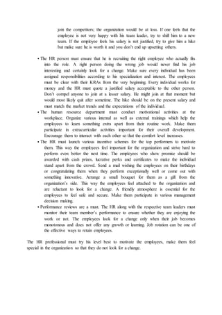 join the competitors; the organization would be at loss. If one feels that the
employee is not very happy with his team leader, try to shift him to a new
team. If the employee feels his salary is not justified, try to give him a hike
but make sure he is worth it and you don’t end up upsetting others.
 The HR person must ensure that he is recruiting the right employee who actually fits
into the role. A right person doing the wrong job would never find his job
interesting and certainly look for a change. Make sure every individual has been
assigned responsibilities according to his specialization and interest. The employees
must be clear with their KRAs from the very beginning. Every individual works for
money and the HR must quote a justified salary acceptable to the other person.
Don’t compel anyone to join at a lesser salary. He might join at that moment but
would most likely quit after sometime. The hike should be on the present salary and
must match the market trends and the expectations of the individual.
 The human resource department must conduct motivational activities at the
workplace. Organize various internal as well as external trainings which help the
employees to learn something extra apart from their routine work. Make them
participate in extracurricular activities important for their overall development.
Encourage them to interact with each other so that the comfort level increases.
 The HR must launch various incentive schemes for the top performers to motivate
them. This way the employees feel important for the organization and strive hard to
perform even better the next time. The employees who show promise should be
awarded with cash prizes, lucrative perks and certificates to make the individual
stand apart from the crowd. Send a mail wishing the employees on their birthdays
or congratulating them when they perform exceptionally well or come out with
something innovative. Arrange a small bouquet for them as a gift from the
organization’s side. This way the employees feel attached to the organization and
are reluctant to look for a change. A friendly atmosphere is essential for the
employees to feel safe and secure. Make them participate in various management
decision making.
 Performance reviews are a must. The HR along with the respective team leaders must
monitor their team member’s performance to ensure whether they are enjoying the
work or not. The employees look for a change only when their job becomes
monotonous and does not offer any growth or learning. Job rotation can be one of
the effective ways to retain employees.
The HR professional must try his level best to motivate the employees, make them feel
special in the organization so that they do not look for a change.
 