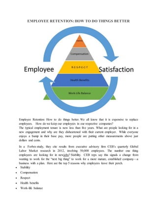 EMPLOYEE RETENTION: HOW TO DO THINGS BETTER
Employee Retention: How to do things better. We all know that it is expensive to replace
employees. How do we keep our employees in our respective companies?
The typical employment tenure is now less than five years. What are people looking for in a
new engagement and why are they disheartened with their current employer. While everyone
enjoys a bump in their base pay, more people are putting other measurements above just
dollars and cents.
In a Forbes study, they cite results from executive advisory firm CEB’s quarterly Global
Labor Market research in 2012, involving 50,000 employees. The number one thing
employees are looking for in newjobs? Stability. CEB reps say this signals a change from
wanting to work for the “next big thing” to work for a more mature, established company—a
business with a plan. Here are the top 5 reasons why employees leave their perch.
 Stability
 Compensation
 Respect
 Health benefits
 Work-life balance
 