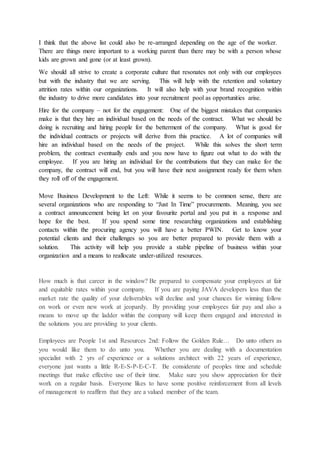 I think that the above list could also be re-arranged depending on the age of the worker.
There are things more important to a working parent than there may be with a person whose
kids are grown and gone (or at least grown).
We should all strive to create a corporate culture that resonates not only with our employees
but with the industry that we are serving. This will help with the retention and voluntary
attrition rates within our organizations. It will also help with your brand recognition within
the industry to drive more candidates into your recruitment pool as opportunities arise.
Hire for the company – not for the engagement: One of the biggest mistakes that companies
make is that they hire an individual based on the needs of the contract. What we should be
doing is recruiting and hiring people for the betterment of the company. What is good for
the individual contracts or projects will derive from this practice. A lot of companies will
hire an individual based on the needs of the project. While this solves the short term
problem, the contract eventually ends and you now have to figure out what to do with the
employee. If you are hiring an individual for the contributions that they can make for the
company, the contract will end, but you will have their next assignment ready for them when
they roll off of the engagement.
Move Business Development to the Left: While it seems to be common sense, there are
several organizations who are responding to “Just In Time” procurements. Meaning, you see
a contract announcement being let on your favourite portal and you put in a response and
hope for the best. If you spend some time researching organizations and establishing
contacts within the procuring agency you will have a better PWIN. Get to know your
potential clients and their challenges so you are better prepared to provide them with a
solution. This activity will help you provide a stable pipeline of business within your
organization and a means to reallocate under-utilized resources.
How much is that career in the window? Be prepared to compensate your employees at fair
and equitable rates within your company. If you are paying JAVA developers less than the
market rate the quality of your deliverables will decline and your chances for winning follow
on work or even new work at jeopardy. By providing your employees fair pay and also a
means to move up the ladder within the company will keep them engaged and interested in
the solutions you are providing to your clients.
Employees are People 1st and Resources 2nd: Follow the Golden Rule… Do unto others as
you would like them to do unto you. Whether you are dealing with a documentation
specialist with 2 yrs of experience or a solutions architect with 22 years of experience,
everyone just wants a little R-E-S-P-E-C-T. Be considerate of peoples time and schedule
meetings that make effective use of their time. Make sure you show appreciation for their
work on a regular basis. Everyone likes to have some positive reinforcement from all levels
of management to reaffirm that they are a valued member of the team.
 