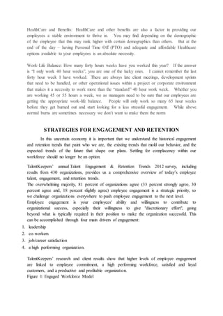 HealthCare and Benefits: HealthCare and other benefits are also a factor in providing our
employees a stable environment to thrive in. You may find depending on the demographic
of the employee that this may rank higher with certain demographics than others. But at the
end of the day – having Personal Time Off (PTO) and adequate and affordable Healthcare
options available to your employees is an absolute necessity.
Work-Life Balance: How many forty hours weeks have you worked this year? If the answer
is “I only work 40 hour weeks”, you are one of the lucky ones. I cannot remember the last
forty hour week I have worked. There are always late client meetings, development sprints
that need to be handled, or other operational issues within a project or corporate environment
that makes it a necessity to work more than the “standard” 40 hour work week. Whether you
are working 45 or 55 hours a week, we as managers need to be sure that our employees are
getting the appropriate work-life balance. People will only work so many 65 hour weeks
before they get burned out and start looking for a less stressful engagement. While above
normal burns are sometimes necessary we don’t want to make them the norm
STRATEGIES FOR ENGAGEMENT AND RETENTION
In this uncertain economy it is important that we understand the historical engagement
and retention trends that paint who we are, the existing trends that mold our behavior, and the
expected trends of the future that shape our plans. Settling for complacency within our
workforce should no longer be an option.
TalentKeepers’ annual Talent Engagement & Retention Trends 2012 survey, including
results from 430 organizations, provides us a comprehensive overview of today’s employee
talent, engagement, and retention trends.
The overwhelming majority, 81 percent of organizations agree (33 percent strongly agree, 30
percent agree and, 18 percent slightly agree) employee engagement is a strategic priority, so
we challenge organizations everywhere to push employee engagement to the next level.
Employee engagement is your employees' ability and willingness to contribute to
organizational success, especially their willingness to give "discretionary effort", going
beyond what is typically required in their position to make the organization successful. This
can be accomplished through four main drivers of engagement:
1. leadership
2. co-workers
3. job/career satisfaction
4. a high performing organization.
TalentKeepers’ research and client results show that higher levels of employee engagement
are linked to employee commitment, a high performing workforce, satisfied and loyal
customers, and a productive and profitable organization.
Figure 1: Engaged Workforce Model
 