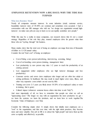 EMPLOYEE RETENTION NOW A BIG ISSUE: WHY THE TIDE HAS
TURNED
What does Retention Mean?
Nearly all companies measure turnover. In some industries (retail, customer service,
hospitality) turnover rates of 30-40% are common and sometimes even accepted. I had a
conversation with one HR manager who told me "we design our organization around high-
turnover: we make sure jobs are easy to learn so we can rapidly assimilate new people."
While this may be a reality in many companies, our research shows that it's not a sound
strategy. Regardless of the role they play, tenured employees drive far greater value than
those who are "cycling through" the business.
Many studies show that the total cost of losing an employee can range from tens of thousands
of dollars to 1.5-2X annual salary.
Consider the real "total cost" of losing an employee:
 Cost of hiring a new person (advertising, interviewing, screening, hiring)
 Cost of on boarding a new person (training, management time)
 Lost productivity (a new person may take 1-2 years to reach the productivity of an
existing person)
 Lost engagement (other employees who see high turnover disengage and lose
productivity)
 Customer service and errors (new employees take longer and are often less adept at
solving problems). In healthcare this may result in much higher error rates, illness, and
other very expensive costs (which are not seen by HR)
 Training cost (over 2-3 years you likely invest 10-20% of an employee's salary or more
in training, that is gone)
 Cultural impact (whenever someone leaves others take time to ask "why?").
And most importantly of all, we have to remember that people are what we call an
"appreciating asset." The longer we stay with an organization the more productive we get -
we learn the systems, we learn the products, and we learn how to work together.The
Economic Value of Employees over Time
Consider the following simple chart. It simply shows that initially most employees are a
"cost" to the organization, and that over time, with the right talent practices, they become
more and more valuable. Our job in HR is to attract the "right people" and move them up this
curve as rapidly and effectively as possible.
 
