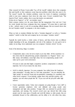 Other research by Wayne Cascio called "Lay off the Layoffs" similarly shows that companies
that push layoffs on their employees create long term problems which often take years to fix.
The reason? Layoffs, like retention problems, create low levels of employee commitment
which in turn move employees back down the value curve. Covey's wonderful book "The
Speed of Trust" clearly explains this in ways that leaders can understand.
So how do we "improve" or "fix" our retention issues?
Much common wisdom over the years blames first line management. Over and over I hear
the words "people don't leave companies they leave managers." Of course there is much truth
to this - nobody wants to work for an uncaring, difficult manager. But our research shows that
the real "retention model" in companies is far more complex.
When we look at retention (Deloitte has both a "retention diagnostic" as well as a "retention
analytics" model) we find that each company has its own unique "retention model."
Typically the model involves a whole variety of factors, and these factors take on different
weights depending on the age, demographic, and role of the employee. So your goal is not to
simply do one thing, but to understand your own company's "retention drivers" by role.
Some of the interesting things to consider:
 Compensation plays a role, but not as much as you may think. All the experience we
have shows that for mid-performing people compensation is a "hygiene" factor - too
little money will definitely create high churn, but over compensating people won't
make up for a poor work environment.
Of course in sales and other highly competitive positions compensation is critically
important, but it is by no means the only driver.
 Job fit is critically important. For years companies have talked about the "employee
value proposition." In reality there is a "job value proposition." Are you attracting the
"right people" for each job? Some jobs are particularly demanding (ie. consulting roles
where travel is intense). If you honestly explain these roles and their positives and
negatives you will attract people that "fit." If you over-sell the job you'll suffer high
turnover.
 Career opportunities matter. Today most companies are going through a "crew shift" as
boomer generation employees retire and millenials and young people enter
management and high value positions. Younger folks are motivated by growth, career
opportunity, and meaning. Our research several years ago showed that while young
people want the same types of benefits and work-life balance as older people, they are
particularly focused on fun, collaboration, and the ability to be with others they enjoy.
 