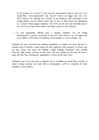So the prospect of a "career" is more than just advancement (which was the way I was
raised).These "non-compensation" and "non-job" factors are bigger than ever now.
We're going to be launching new research on the employee value proposition in the
coming quarters and all evidence shows that we have to think about our organizations
as a "system" which engages employees. The CEO sets the tone and leadership plays a
role, but so do all these other cultural and human aspects of the workplace.
 Is your organization suffering from a retention challenge? Are you feeling
"disconnected" or perhaps unrewarded in your job? If the answer is yes, I'd suggest that
your CHRO or CEO needs to be thinking about retention in a more strategic way.
Ultimately the most successful and enduring organizations in business are those that have a
common sense of mission, a deep respect for their employees (and customers of course), and
put time, energy, and money into building a highly engaging environment. They carefully
select the "right people" with lots of hard work, and once people join they take the time to
make sure they have development opportunities to move up the value curve.
"Retention" may be no more than a symptom, but it's something you should take seriously. In
today's heating economy and rapid shift in demographics, you'll be competing for talent
regardless of your industry.
 