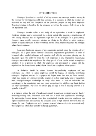 INTRODUCTION
Employee Retention is a method of taking measures to encourage workers to stay in
the company for the highest possible time duration. It is a process in which the workers are
motivated to stay with the completion of the particular project or long term. Employee
Retention technique is beneficial for the company as well as the worker. And it is up to the
HR department stuff.
Employee retention refers to the ability of an organization to retain its employees.
Employee retention can be represented by a simple statistic (for example, a retention rate of
80% usually indicates that an organization kept 80% of its employees in a given period).
However, many consider employee retention as relating to the efforts by which employers
attempt to retain employees in their workforce. In this sense, retention becomes the strategies
rather than the outcome.
Long-term health and success of any organization depends upon the retention of key
employees. To a great extent customer satisfaction, organizational performance in terms of
increased sales, satisfied colleagues and reporting staff, effective succession planning etc., is
dependent upon the ability to retain the best employees in any organization. Encouraging
employees to remain in the organization for a long period of time can be termed as employee
retention. It is a process in which the employees are encouraged to remain with the
organization for the maximum period of time or until the completion of the project.
A distinction should be drawn between low-performing employees and top
performers, and efforts to retain employees should be targeted at valuable, contributing
employees. Employee turnover is a symptom of deeper issues that have not been resolved,
which may include low employee morale, absence of a clear career path, lack of recognition,
poor employee-manager relationships or many other issues. A lack of satisfaction and
commitment to the organization can also cause an employee to withdraw and begin looking
for other opportunities. Pay does not always play as large a role in inducing turnover as is
typically believed.[1]
In a business setting, the goal of employers is usually to decrease employee turnover, thereby
decreasing training costs, recruitment costs and loss of talent and organizational knowledge.
By implementing lessons learned from key organizational behavior concepts, employers can
improve retention rates and decrease the associated costs of high turnover. However, this isn't
always the case. Employers can seek "positive turnover" whereby they aim to maintain only
those employees whom they consider to be high performers.
 