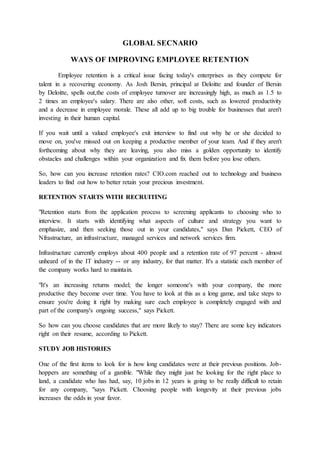 GLOBAL SECNARIO
WAYS OF IMPROVING EMPLOYEE RETENTION
Employee retention is a critical issue facing today's enterprises as they compete for
talent in a recovering economy. As Josh Bersin, principal at Deloitte and founder of Bersin
by Deloitte, spells out,the costs of employee turnover are increasingly high, as much as 1.5 to
2 times an employee's salary. There are also other, soft costs, such as lowered productivity
and a decrease in employee morale. These all add up to big trouble for businesses that aren't
investing in their human capital.
If you wait until a valued employee's exit interview to find out why he or she decided to
move on, you've missed out on keeping a productive member of your team. And if they aren't
forthcoming about why they are leaving, you also miss a golden opportunity to identify
obstacles and challenges within your organization and fix them before you lose others.
So, how can you increase retention rates? CIO.com reached out to technology and business
leaders to find out how to better retain your precious investment.
RETENTION STARTS WITH RECRUITING
"Retention starts from the application process to screening applicants to choosing who to
interview. It starts with identifying what aspects of culture and strategy you want to
emphasize, and then seeking those out in your candidates," says Dan Pickett, CEO of
Nfrastructure, an infrastructure, managed services and network services firm.
Infrastructure currently employs about 400 people and a retention rate of 97 percent - almost
unheard of in the IT industry -- or any industry, for that matter. It's a statistic each member of
the company works hard to maintain.
"It's an increasing returns model; the longer someone's with your company, the more
productive they become over time. You have to look at this as a long game, and take steps to
ensure you're doing it right by making sure each employee is completely engaged with and
part of the company's ongoing success," says Pickett.
So how can you choose candidates that are more likely to stay? There are some key indicators
right on their resume, according to Pickett.
STUDY JOB HISTORIES
One of the first items to look for is how long candidates were at their previous positions. Job-
hoppers are something of a gamble. "While they might just be looking for the right place to
land, a candidate who has had, say, 10 jobs in 12 years is going to be really difficult to retain
for any company, "says Pickett. Choosing people with longevity at their previous jobs
increases the odds in your favor.
 