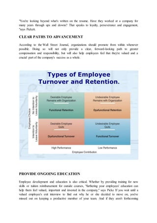 "You're looking beyond what's written on the resume. Have they worked at a company for
many years through ups and downs? That speaks to loyalty, perseverance and engagement,
"says Pickett.
CLEAR PATHS TO ADVANCEMENT
According to the Wall Street Journal, organizations should promote from within whenever
possible. Doing so will not only provide a clear, forward-looking path to greater
compensation and responsibility, but will also help employees feel that they're valued and a
crucial part of the company's success as a whole.
PROVIDE ONGOING EDUCATION
Employee development and education is also critical. Whether by providing training for new
skills or tuition reimbursement for outside courses, "furthering your employees' education can
help them feel valued, important and invested in the company," says Picke If you wait until a
valued employee's exit interview to find out why he or she decided to move on, you've
missed out on keeping a productive member of your team. And if they aren't forthcoming
 