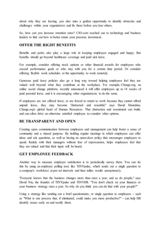 about why they are leaving, you also miss a golden opportunity to identify obstacles and
challenges within your organization and fix them before you lose others.
So, how can you increase retention rates? CIO.com reached out to technology and business
leaders to find out how to better retain your precious investment.
OFFER THE RIGHT BENEFITS
Benefits and perks also play a large role in keeping employees engaged and happy. But
benefits should go beyond healthcare coverage and paid sick leave.
For example, consider offering stock options or other financial awards for employees who
exceed performance goals or who stay with you for a certain time period. Or consider
offering flexible work schedules or the opportunity to work remotely.
Generous paid leave policies also go a long way toward helping employees feel they are
valued well beyond what they contribute at the workplace. For example, Change.org, an
online social change platform, recently announced it will offer employees up to 18 weeks of
paid parental leave, and it is encouraging other organizations to do the same.
If employees are not offered leave, or are forced to return to work because they cannot afford
unpaid leave, they may become "distracted and resentful," says David Hanrahan,
Change.org's global head of Human Resources. That distraction and resentment can build,
and can often drive an otherwise satisfied employee to consider other options.
BE TRANSPARENT AND OPEN
Creating open communication between employees and management can help foster a sense of
community and a shared purpose. By holding regular meetings in which employees can offer
ideas and ask questions, as well as having an open-door policy that encourages employees to
speak frankly with their managers without fear of repercussion, helps employees feel that
they are valued and that their input will be heard.
GET EMPLOYEE FEEDBACK
Another way to measure employee satisfaction is to periodically survey them. You can do
this by using an employee polling tool, like TINYpulse, which sends out a single question to
a company's workforce at pre-set intervals and then tallies results anonymously.
"Everyone knows that the business changes more than once a year, and so do people," says
David Niu, the founder of TINYpulse and TINYHR. "You don't check on your finances or
your business strategy once a year. So why do you think you can do that with your people?"
Using a strategy like sending out a brief questionnaire, or single question to employees - such
as "What is one process that, if eliminated, could make you more productive?" - can help HR
identify issues early on and rectify them.
 