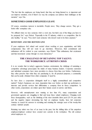 "The fact that the employees are being heard, that they are being listened to, is important and
can improve retention, even if there's no way the company can address their challenges at the
moment," says Niu.
SOMETIMES GOOD EMPLOYEES LEAVE
Of course, sometimes turnover is inevitable. People move. They change careers. They get a
better offer someplace else.
"It's difficult when we lose someone who's a rock star, but that's one of the things you have to
be prepared for," says Pickett. "Especially in the IT industry, which is so competitive. But it's
also healthy," he says. "You don't want someone who doesn't want to be there anymore."
RETENTION AND THE BOTTOM LINE
If your employees feel valued and excited about working at your organization, and fairly
compensated, they will not want to go elsewhere. Moreover, their commitment and
enthusiasm will be evident to your customers, says Pickett "That enthusiasm, that excitement
and that investment comes through in every interaction."
THE CHALLENGE OF RETAINING TOP TALENT:
THE WORKFORCE ATTRITION CRISIS
It is no wonder that in today's aggressive business environment, the challenge of sustaining a
competitive advantage preoccupies the minds of many business leaders. Corporate customers
and individual consumers have more providers to choose from than ever before. Furthermore,
they often perceive that what they are purchasing is, for all practical purposes, a commodity
that can be easily obtained from other companies if need be.
So how does a corporation distinguish itself in a highly commoditized and competitive
market? Today's businesses are more dependent than ever before on their top performers to
innovate and provide services that differentiate a company from its fierce competitors. In
other words, corporations are reliant upon their human assets to survive and thrive.
However, with unemployment now running at less than 6%, many corporations and
government agencies are struggling to find and keep these valued employees. Changing work
force demographics, such as the shrinking of the most desirable labor pool (25-34 year olds)
and the negative impact downsizing has had on employee loyalty, have led corporate
America to search for answers to recruiting and retaining the strategic asset of the twenty-first
century: talented people.
Retaining top talent was less of an issue in the past, but the shifting tides of the unspoken
employee/employer contract have created new currents in the workplace. The old contract
asked employees to:
 