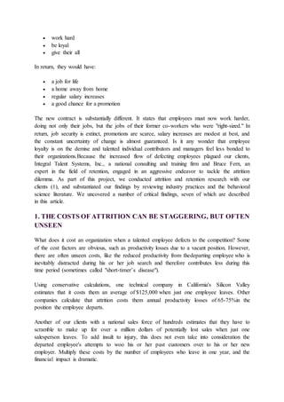  work hard
 be loyal
 give their all
In return, they would have:
 a job for life
 a home away from home
 regular salary increases
 a good chance for a promotion
The new contract is substantially different. It states that employees must now work harder,
doing not only their jobs, but the jobs of their former co-workers who were "right-sized." In
return, job security is extinct, promotions are scarce, salary increases are modest at best, and
the constant uncertainty of change is almost guaranteed. Is it any wonder that employee
loyalty is on the demise and talented individual contributors and managers feel less bonded to
their organizations.Because the increased flow of defecting employees plagued our clients,
Integral Talent Systems, Inc., a national consulting and training firm and Bruce Fern, an
expert in the field of retention, engaged in an aggressive endeavor to tackle the attrition
dilemma. As part of this project, we conducted attrition and retention research with our
clients (1), and substantiated our findings by reviewing industry practices and the behavioral
science literature. We uncovered a number of critical findings, seven of which are described
in this article.
1. THE COSTS OF ATTRITION CAN BE STAGGERING, BUT OFTEN
UNSEEN
What does it cost an organization when a talented employee defects to the competition? Some
of the cost factors are obvious, such as productivity losses due to a vacant position. However,
there are often unseen costs, like the reduced productivity from thedeparting employee who is
inevitably distracted during his or her job search and therefore contributes less during this
time period (sometimes called "short-timer’s disease").
Using conservative calculations, one technical company in California's Silicon Valley
estimates that it costs them an average of $125,000 when just one employee leaves. Other
companies calculate that attrition costs them annual productivity losses of 65-75%in the
position the employee departs.
Another of our clients with a national sales force of hundreds estimates that they have to
scramble to make up for over a million dollars of potentially lost sales when just one
salesperson leaves. To add insult to injury, this does not even take into consideration the
departed employee's attempts to woo his or her past customers over to his or her new
employer. Multiply these costs by the number of employees who leave in one year, and the
financial impact is dramatic.
 
