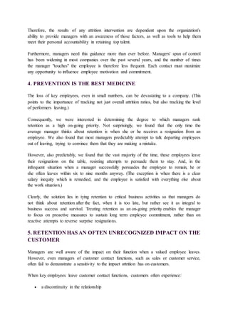 Therefore, the results of any attrition intervention are dependent upon the organization's
ability to provide managers with an awareness of those factors, as well as tools to help them
meet their personal accountability in retaining top talent.
Furthermore, managers need this guidance more than ever before. Managers' span of control
has been widening in most companies over the past several years, and the number of times
the manager "touches" the employee is therefore less frequent. Each contact must maximize
any opportunity to influence employee motivation and commitment.
4. PREVENTION IS THE BEST MEDICINE
The loss of key employees, even in small numbers, can be devastating to a company. (This
points to the importance of tracking not just overall attrition ratios, but also tracking the level
of performers leaving.)
Consequently, we were interested in determining the degree to which managers rank
retention as a high on-going priority. Not surprisingly, we found that the only time the
average manager thinks about retention is when she or he receives a resignation from an
employee. We also found that most managers predictably attempt to talk departing employees
out of leaving, trying to convince them that they are making a mistake.
However, also predictably, we found that the vast majority of the time, these employees leave
their resignations on the table, resisting attempts to persuade them to stay. And, in the
infrequent situation when a manager successfully persuades the employee to remain, he or
she often leaves within six to nine months anyway. (The exception is when there is a clear
salary inequity which is remedied, and the employee is satisfied with everything else about
the work situation.)
Clearly, the solution lies in tying retention to critical business activities so that managers do
not think about retention after the fact, when it is too late, but rather see it as integral to
business success and survival. Treating retention as an on-going priority enables the manager
to focus on proactive measures to sustain long term employee commitment, rather than on
reactive attempts to reverse surprise resignations.
5. RETENTION HAS AN OFTEN UNRECOGNIZED IMPACT ON THE
CUSTOMER
Managers are well aware of the impact on their function when a valued employee leaves.
However, even managers of customer contact functions, such as sales or customer service,
often fail to demonstrate a sensitivity to the impact attrition has on customers.
When key employees leave customer contact functions, customers often experience:
 a discontinuity in the relationship
 