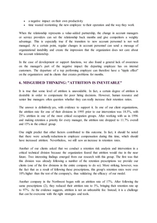  a negative impact on their own productivity
 time wasted reorienting the new employee to their operation and the way they work
When the relationship represents a value-added partnership, the change in account managers
or service providers can set the relationship back months and give competitors a weighty
advantage. This is especially true if the transition to new account personnel is not well
managed. At a certain point, regular changes in account personnel can send a message of
organizational instability and create the impression that the organization does not care about
the account relationship.
In the case of development or support functions, we also found a general lack of awareness
on the manager's part of the negative impact the departing employee has on internal
customers. The departure of a top performing employee can therefore have a "ripple effect"
on the organization and its clients that creates problems for months.
6. MISGUIDED THINKING: "ATTRITION IS INEVITABLE"
It is true that some level of attrition is unavoidable. In fact, a certain degree of attrition is
desirable in order to compensate for poor hiring decisions. However, human resource and
senior line managers often question whether they can really increase their retention ratios.
The answer is definitively yes, with evidence to support it. In one of our client organizations,
the attrition rate for one of their divisions in 1995 prior to our intervention was 18.5%, with
25% attrition in one of the most critical occupation groups. After working with us in 1996
and making retention a priority for every manager, the attrition rate dropped to 11.7% overall
and 15% in the critical group.
One might predict that other factors contributed to this outcome. In fact, it should be noted
that there were actually reductions in employee compensation during this time, which should
have increased attrition. Nevertheless, we still saw an increase in retention rates.
Another of our clients asked that we conduct a retention risk analysis and intervention in a
critical technical division because the organization feared that attrition would rise in the near
future. Two interesting findings emerged from our research with this group. The first was that
this division was already following a number of the retention prescriptions we provide our
clients (one of the few divisions in the entire company to do so). More striking, however, was
the fact that as a result of following these prescriptions, this group's retention rates were over
10% higher than the rest of the company's, thus validating the efficacy of our model.
Another company in the Northwest began with an attrition rate of 17%. After following the
same prescriptions (2), they reduced their attrition rate to 3%, bringing their retention rate up
to 97%. As the evidence suggests, attrition is not an unbeatable foe. Instead, it is a challenge
that can be overcome with the right strategies and tools.
 