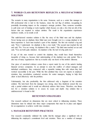 7. WORLD CLASS RETENTION REFLECTS A MULTI-FACTORED
SOLUTION
The scenario in many organizations is the same. Someone, such as a senior line manager or
HR professional who is tied to the business, raises the red flag of attrition, recognizing its
potentially devastating impact on the company's strategic position. Then, someone scrambles
to pull some sort of training or tools together which focuses on only a few (but not all) of the
factors that are required to reduce attrition. The result is the organization experiences
mediocre results, or no results at all.
This multi-factored retention solution is like the story of the blind men and the elephant.
Never having seen an elephant, three blind men were brought over to a young elephant to let
them experience it. Each man touched a part of the elephant. The first one touched a leg and
said, "Now I understand. An elephant is like a tree trunk." The second man touched the tail
and said, "No. You are wrong. An elephant is like a snake." The third man touched an ear and
said, "You are both quite mistaken. An elephant is like the leaf of a big palm tree."
If any of the men wanted to control the elephant, they would have found themselves
incapable of doing so, because their understanding of the elephant was only partial. This is
also true of many organizations that try to tackle only one factor of the attrition dilemma.
One piece of anecdotal evidence comes from a report made by one of the nation's leading
financial services companies. In an attempt to stem the outflow of critical managers and
individual contributors, they contracted with a reputable training firm with whom they had
worked successfully in the past. While the firm admitted they were not experts in employee
retention, they nevertheless conducted sessions for senior managers, hoping to help their
client to deal effectively with the problem.
Unfortunately, but also predictably, the firm addressed only a fragment of the retention
solution. The kick-back from the managers was strong, since they intuitively sensed this was
only a partial solution and it would not effectively address their issues. Therefore, one litmus
test for a retention solution is to assess its scope and depth. Any solution that is
unidimensional is bound to fail.
RETENTION STRATEGIES
Our research surfaced six dimensions that are most critical to influencing retention. These
dimensions must be infused into three major components that must be in place and aligned
for an organization to achieve world class retention:
1. MANAGER RETENTION PRACTICES
Our research consistently validated the reality that the manager plays a significant role in
influencing the employee's commitment level and retention. There are a number of manager
 