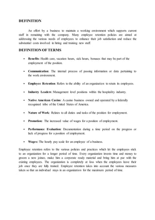 DEFINITION
An effort by a business to maintain a working environment which supports current
staff in remaining with the company. Many employee retention policies are aimed at
addressing the various needs of employees to enhance their job satisfaction and reduce the
substantial costs involved in hiring and training new staff.
DEFINITION OF TERMS
 Benefits: Health care, vacation hours, sick hours, bonuses that may be part of the
employment of the position.
 Communication: The internal process of passing information or data pertaining to
the work environment.
 Employee Retention: Refers to the ability of an organization to retain its employees.
 Industry Leaders: Management level positions within the hospitality industry.
 Native American Casino: A casino business owned and operated by a federally
recognized tribe of the United States of America.
 Nature of Work: Relates to all duties and tasks of the position for employment.
 Promotion: The increased value of wages for a position of employment.
 Performance Evaluation: Documentation during a time period on the progress or
lack of progress for a position of employment.
 Wages: The hourly pay scale for an employee of a business.
Employee retention refers to the various policies and practices which let the employees stick
to an organization for a longer period of time. Every organization invests time and money to
groom a new joinee, make him a corporate ready material and bring him at par with the
existing employees. The organization is completely at loss when the employees leave their
job once they are fully trained. Employee retention takes into account the various measures
taken so that an individual stays in an organization for the maximum period of time.
 