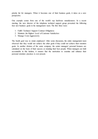 priority list for managers. When it becomes one of their business goals, it takes on a new
perspective.
One example comes from one of the world's top hardware manufacturers. In a recent
meeting, the new director of the telephone technical support group presented the following
four new business goals to his management team. The first three were:
1. Fulfill Technical Support Contract Obligations
2. Maintain the Highest Level of Customer Satisfaction
3. Manage Costs Aggressively
The fourth goal was to retain employees! After some discussion, the entire management team
observed that they would not achieve the other goals if they could not achieve their retention
goals. In another division of the same company, the senior managers' personal bonuses are
calculated on the basis of their success at retaining their best people. When managers are held
accountable in this fashion, it ensures that the motivation to examine and enhance their
personal retention practices is ever present.
 