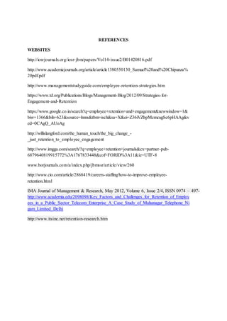 REFERENCES
WEBSITES
http://iosrjournals.org/iosr-jbm/papers/Vol14-issue2/B01420816.pdf
http://www.academicjournals.org/article/article1380550130_Samuel%20and%20Chipunza%
20pdf.pdf
http://www.managementstudyguide.com/employee-retention-strategies.htm
https://www.td.org/Publications/Blogs/Management-Blog/2012/09/Strategies-for-
Engagement-and-Retention
https://www.google.co.in/search?q=employee+retention+and+engagement&newwindow=1&
biw=1366&bih=623&source=lnms&tbm=isch&sa=X&ei=Z36iVZbpMcmcugSc6pHAAg&v
ed=0CAgQ_AUoAg
http://willislangford.com/the_human_touch/the_big_change_-
_just_retention_to_employee_engagement
http://www.imgga.com/search/?q=employee+retention+journals&cx=partner-pub-
6879640819915772%3A1767833448&cof=FORID%3A11&ie=UTF-8
www.borjournals.com/a/index.php/jbmssr/article/view/260
http://www.cio.com/article/2868419/careers-staffing/how-to-improve-employee-
retention.html
IMA Journal of Management & Research, May 2012, Volume 6, Issue 2/4, ISSN 0974 – 497-
http://www.academia.edu/2098098/Key_Factors_and_Challenges_for_Retention_of_Employ
ees_in_a_Public_Sector_Telecom_Enterprise_A_Case_Study_of_Mahanagar_Telephone_Ni
gam_Limited_Delhi
http://www.itsinc.net/retention-research.htm
 