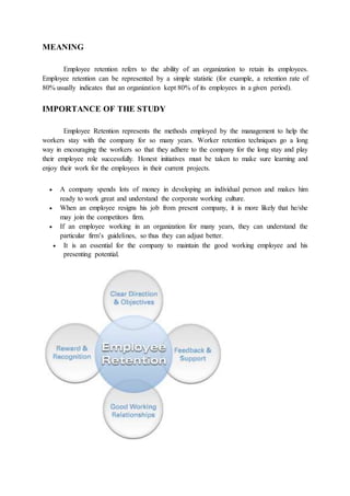 MEANING
Employee retention refers to the ability of an organization to retain its employees.
Employee retention can be represented by a simple statistic (for example, a retention rate of
80% usually indicates that an organization kept 80% of its employees in a given period).
IMPORTANCE OF THE STUDY
Employee Retention represents the methods employed by the management to help the
workers stay with the company for so many years. Worker retention techniques go a long
way in encouraging the workers so that they adhere to the company for the long stay and play
their employee role successfully. Honest initiatives must be taken to make sure learning and
enjoy their work for the employees in their current projects.
 A company spends lots of money in developing an individual person and makes him
ready to work great and understand the corporate working culture.
 When an employee resigns his job from present company, it is more likely that he/she
may join the competitors firm.
 If an employee working in an organization for many years, they can understand the
particular firm’s guidelines, so thus they can adjust better.
 It is an essential for the company to maintain the good working employee and his
presenting potential.
 