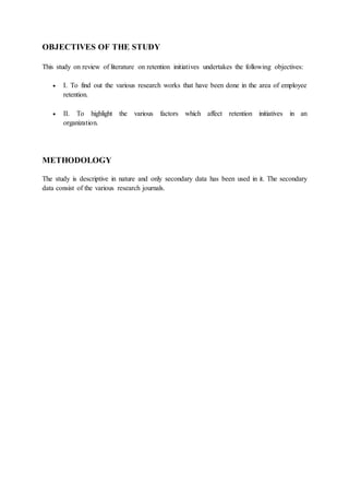 OBJECTIVES OF THE STUDY
This study on review of literature on retention initiatives undertakes the following objectives:
 I. To find out the various research works that have been done in the area of employee
retention.
 II. To highlight the various factors which affect retention initiatives in an
organization.
METHODOLOGY
The study is descriptive in nature and only secondary data has been used in it. The secondary
data consist of the various research journals.
 