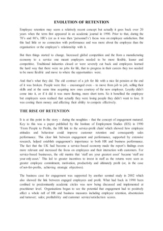 EVOLUTION OF RETENTION
Employee retention may seem a relatively recent concept but actually it goes back over 20
years when the term first appeared in an academic journal in 1990. Prior to that, during the
70’s and 80’s, HR’s (or as it was then ‘personnel’s’) focus was on employee satisfaction. But
this had little or no connection with performance and was more about the employee than the
organisation or the employee’s relationship with it.
But then things started to change. Increased global competition and the from a manufacturing
economy to a service one meant employers needed to be more flexible, leaner and
competitive. Traditional industries closed or were severely cut back and employees learned
the hard way that there were no jobs for life, that to progress in their careers they too needed
to be more flexible and move to where the opportunities were.
And that’s what they did. The old contract of a job for life with a nice fat pension at the end
of it was broken. People were free – encouraged even – to move from job to job, selling their
skills and at the same time acquiring new ones courtesy of the new employer. Loyalty didn’t
come into it, or if it did it was more fleeting, more short term. So it benefited the employee
but employers soon realised that actually they were losing people they didn’t want to lose. It
was costing them money and affecting their ability to compete effectively.
THE RISE OF RETENTION
It is at this point in the story - during the noughties - that the concept of engagement matured.
Key to this was a paper published by the Institute of Employment Studies (IES) in 1990
‘From People to Profits, the HR link to the service-profit chain’ which showed how employee
attitudes and behaviour could improve customer retention and consequently sales
performance. This clear link between engagement and performance, supported by extensive
research, helped establish engagement’s importance to both HR and business performance.
The fact that the UK had become a service-based economy made the report’s findings even
more relevant and increased the focus on employees and their interaction with customers. For
service-based businesses, the old mantra that ‘staff are your greatest asset’ became ‘staff are
your only asset.’ This led to greater incentives to invest in staff as the returns were seen as
greater employee commitment, motivation, productivity and ultimately profit (or, in the case
of not-for-profits, achieving strategic objectives).
The business case for engagement was supported by another seminal study in 2002 which
also showed the link between engaged employees and profit. What had back in 1990 been
confined to predominantly academic circles was now being discussed and implemented at
practitioner level. Organisations began to see the potential that engagement had to positively
affect a whole raft of HR and business measures including employee retention, absenteeism
and turnover; sales; profitability and customer service/satisfaction scores.
 