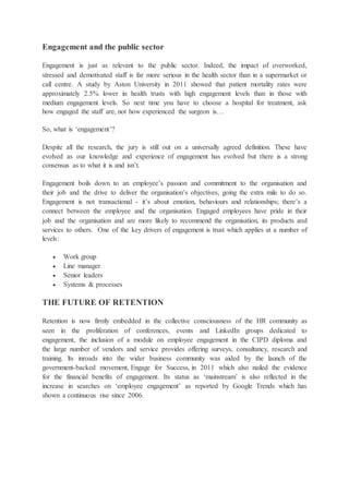 Engagement and the public sector
Engagement is just as relevant to the public sector. Indeed, the impact of overworked,
stressed and demotivated staff is far more serious in the health sector than in a supermarket or
call centre. A study by Aston University in 2011 showed that patient mortality rates were
approximately 2.5% lower in health trusts with high engagement levels than in those with
medium engagement levels. So next time you have to choose a hospital for treatment, ask
how engaged the staff are, not how experienced the surgeon is…
So, what is ‘engagement’?
Despite all the research, the jury is still out on a universally agreed definition. These have
evolved as our knowledge and experience of engagement has evolved but there is a strong
consensus as to what it is and isn’t.
Engagement boils down to an employee’s passion and commitment to the organisation and
their job and the drive to deliver the organisation’s objectives, going the extra mile to do so.
Engagement is not transactional - it’s about emotion, behaviours and relationships; there’s a
connect between the employee and the organisation. Engaged employees have pride in their
job and the organisation and are more likely to recommend the organisation, its products and
services to others. One of the key drivers of engagement is trust which applies at a number of
levels:
 Work group
 Line manager
 Senior leaders
 Systems & processes
THE FUTURE OF RETENTION
Retention is now firmly embedded in the collective consciousness of the HR community as
seen in the proliferation of conferences, events and LinkedIn groups dedicated to
engagement, the inclusion of a module on employee engagement in the CIPD diploma and
the large number of vendors and service provides offering surveys, consultancy, research and
training. lts inroads into the wider business community was aided by the launch of the
government-backed movement, Engage for Success, in 2011 which also nailed the evidence
for the financial benefits of engagement. Its status as ‘mainstream’ is also reflected in the
increase in searches on ‘employee engagement’ as reported by Google Trends which has
shown a continuous rise since 2006.
 