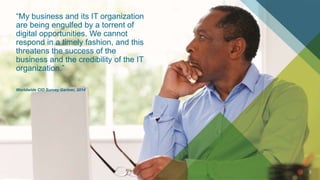 2
“My business and its IT organization
are being engulfed by a torrent of
digital opportunities. We cannot
respond in a timely fashion, and this
threatens the success of the
business and the credibility of the IT
organization.”
Worldwide CIO Survey Gartner, 2014
 