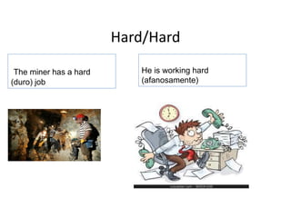 Hard/Hard
He is working hard
(afanosamente)
The miner has a hard
(duro) job
 