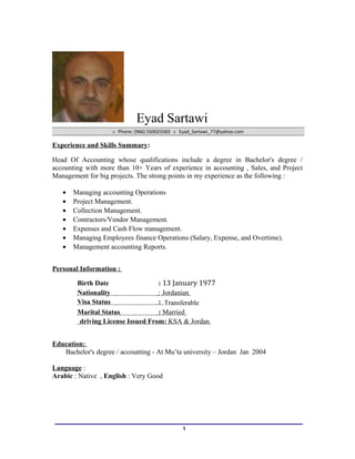 Eyad Sartawi
 Phone: (966) 550025583  Eyad_Sartawi_77@yahoo.com
Experience and Skills Summary:
Head Of Accounting whose qualifications include a degree in Bachelor's degree /
accounting with more than 10+ Years of experience in accounting , Sales, and Project
Management for big projects. The strong points in my experience as the following :
• Managing accounting Operations
• Project Management.
• Collection Management.
• Contractors/Vendor Management.
• Expenses and Cash Flow management.
• Managing Employees finance Operations (Salary, Expense, and Overtime).
• Management accounting Reports.
Personal Information :
Birth Date : 13 January 1977
Nationality : Jordanian
Visa Status : Transferable
Marital Status : Married
driving License Issued From: KSA & Jordan
Education:
Bachelor's degree / accounting - At Mu’ta university – Jordan Jan 2004
Language :
Arabic : Native , English : Very Good
1
 