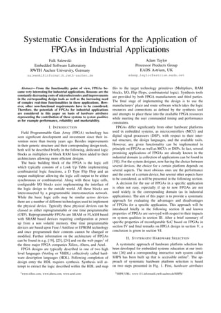 Systematic Considerations for the Application of
FPGAs in Industrial Applications
Falk Salewski
Embedded Software Laboratory
RWTH Aachen University, Germany
salewski@informatik.rwth-aachen.de
Adam Taylor
Processor Products Group
EADS Astrium, UK
adamp.taylor@astrium.eads.net
Abstract— From the functionality point of view, FPGAs be-
came very interesting for industrial applications. Reasons are the
constantly decreasing costs of microelectronics and improvements
in the corresponding design tools as well as the increasing need
of complex real-time functionalities in these applications. How-
ever, other non-functional requirements have to be considered.
Therefore, the potentials of FPGAs for industrial applications
are considered in this paper on basis of hardware attributes
representing the contribution of these systems to system qualities
as for example performance, reliability and marketability.
I. INTRODUCTION
Field Programmable Gate Array (FPGA) technology has
seen signiﬁcant development and investment since their in-
vention more than twenty years ago. Besides improvements
in their generic structure and their corresponding design tools,
both will be described brieﬂy in the following, dedicated logic
blocks as multipliers or block RAM have been added to their
architectures allowing more efﬁcient designs.
The basic building block of the FPGA is the logic cell
which typically consists of a Look Up Table implementing
combinatorial logic functions, a D Type Flip Flop and an
output multiplexer allowing the logic cell output to be either
synchronous or combinatorial. Along with these logic cells,
conﬁgurable I/O blocks exist implementing the interface of
the logic design to the outside world. All these blocks are
interconnected by a programmable interconnection network.
While the basic logic cells may be similar across devices
there are a number of different technologies used to implement
the physical device. Typically these physical devices can be
classed as either reprogrammable or one time programmable
(OTP). Reprogrammable FPGAs are SRAM or FLASH based
with SRAM based devices requiring conﬁguration at power
up from a non volatile memory. One time programmable
devices are based upon Fuse / Antifuse or EPROM technology
and once programmed their contents cannot be changed or
modiﬁed. Further information on the architecture of FPGAs
can be found in e.g. [19], [23], [24] and on the web pages1
of
the three major FPGA companies Xilinx, Altera, and Actel.
FPGA designs are typically described in one of two high
level languages (Verilog or VHDL) collectively called hard-
ware description languages (HDL). Following completion of
design entry the HDL requires synthesis. Synthesis will at-
tempt to extract the logic described within the HDL and map
1www.xilinx.com, www.altera.com, www.actel.com
this to the target technology primitives (Multipliers, RAM
blocks, I/O, Flip Flops, combinatorial logic). Synthesis tools
are provided by both FPGA manufacturers and third parties.
The ﬁnal stage of implementing the design is to use the
manufacturers’ place and route software which takes the logic
resources and connections as deﬁned by the synthesis tool
and attempts to place these into the available FPGA resources
while meeting the user commanded timing and performance
constraints.
FPGAs differ signiﬁcantly from other hardware platforms
used in embedded systems, as microcontrollers (MCU) and
digital signal processors (DSP), with respect to their inter-
nal structure, the design languages, and the available tools.
However, any given functionality can be implemented in
principle on FPGAs as well as MCUs or DSPs. In fact, several
promising applications of FPGAs are already known in the
industrial domain (a collection of applications can be found in
[19]). For the system designer, now having the choice between
several devices, the choice for a certain platform depends on
several aspects. The most obvious ones are the performance
and the costs of a certain device, but several other aspects have
to be considered, as will be presented in the following section.
A decision for the use of FPGAs in a speciﬁc application
is often not easy, especially if up to now FPGAs are not
used widely in the corresponding domain (as in industrial
applications). The aim of this paper is to provide a systematic
approach for evaluating the advantages and disadvantages
of FPGAs for a speciﬁc application. This approach will be
introduced brieﬂy in the following section II and known
properties of FPGAs are surveyed with respect to their impacts
on system qualities in section III. After a brief summary of
speciﬁc properties of reconﬁgurable SoC based on FPGAs in
section IV and ﬁnal remarks on FPGA design in section V, a
conclusion is given in section VI.
II. SYSTEMATIC HARDWARE SELECTION
A systematic approach of hardware platform selection has
been developed for embedded systems education at our insti-
tute [26] and a corresponding interactive web system called
SHPS has been built up that is accessible online2
. The ap-
proach of systematic hardware platform selection is based
on two steps presented in Fig. 1. First, hardware attributes
2SHPS URL: www-i11.informatik.rwth-aachen.de/SHPS/
 