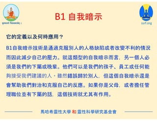 B1 自我暗示
ssrf.org
B1自我暗示技術是通過克服別人的人格缺陷或者改變不利的情況
而因此減少自己的壓力。就這類型的自我暗示而言，另一個人必
須是我們的下屬或晚輩。他們可以是我們的孩子、員工或任何能
夠接受我們建議的人。雖然錯誤歸於別人，但這個自我暗示還是
會幫助我們對治和克服自己的反應。如果你是父母，或者擔任管
理職位並有下屬的話，這個技術就尤其有作用。
馬哈希靈性大學 和 靈性科學研究基金會
它的定義以及何時應用？
 