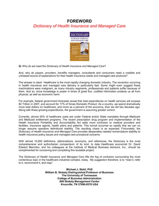 FOREWORD
Dictionary of Health Insurance and Managed Care
Q: Why do we need the Dictionary of Health Insurance and Managed Care?
And, why do payers, providers, benefits managers, consultants and consumers need a credible and
unbiased source of explanations for their health insurance needs and managed care products?
The answer is clear! Healthcare is the most rapidly changing domestic industry. The revolution occurring
in health insurance and managed care delivery is particularly fast. Some might even suggest these
machinations were malignant, as many industry segments, professionals and patients suffer because of
them. And so, since knowledge is power in times of great flux, codified information protects us all from
physical, as well as economic harm.
For example, federal government forecasts reveal that total expenditures on health services will surpass
$2 Trillion in 2007, and account for 17% of Gross Domestic Product. As a country, we spend dramatically
more total dollars on healthcare, and more as a percent of the economy, than we did two decades ago.
Along with these growing expenditures, the government is assuming greater control.
Currently, almost 50% of healthcare costs are under Federal and/or State mandates through Medicare
and Medicaid entitlement programs. The recent prescription drug program and implementation of the
Health Insurance Portability and Accountability Act adds more confusion to medical providers and
facilities, insurance agents, health plans and patients. This tumult occurred so rapidly that we can no
longer assume operative definitional stability. The resulting chaos is as expected. Fortunately, the
Dictionary of Health Insurance and Managed Care provides desperately needed nomenclature stability to
health insurance policy issues and managed care procedural concerns.
With almost 10,000 definitions, abbreviations, acronyms, and references, the Dictionary is the most
comprehensive and authoritarian compendium of its kind, to date. Healthcare economist Dr. David
Edward Marcinko, and his colleagues at the Institute of Medical Business Advisors, Inc., should be
complimented for conceiving and completing this laudable project.
The Dictionary of Health Insurance and Managed Care lifts the fog of confusion surrounding the most
contentious topic in the healthcare industrial complex, today. My suggestion therefore, is to “read it, refer
to it, recommend it, and reap”.
Michael J. Stahl; PhD
William B. Stokely Distinguished Professor of Business
The University of Tennessee
College of Business Administration
609 Stokely Management Center
Knoxville, TN 37996-0570 USA
 