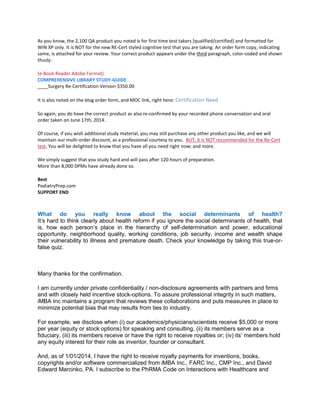 As you know, the 2,100 QA product you noted is for first time test takers [qualified/certified] and formatted for
WIN XP only. It is NOT for the new RE-Cert styled cognitive test that you are taking. An order form copy, indicating
same, is attached for your review. Your correct product appears under the third paragraph, color-coded and shown
thusly:
(e-Book Reader Adobe Format)
COMPREHENSIVE LIBRARY STUDY-GUIDE
____Surgery Re-Certification Version $350.00
It is also noted on the blog order form, and MOC link, right here: Certification Need
So again, you do have the correct product as also re-confirmed by your recorded phone conversation and oral
order taken on June 17th, 2014.
Of course, if you wish additional study material, you may still purchase any other product you like, and we will
maintain our multi-order discount, as a professional courtesy to you. BUT, it is NOT recommended for the Re-Cert
test. You will be delighted to know that you have all you need right now; and more.
We simply suggest that you study hard and will pass after 120 hours of preparation.
More than 8,000 DPMs have already done so.
Best
PodiatryPrep.com
SUPPORT END
What do you really know about the social determinants of health?
It’s hard to think clearly about health reform if you ignore the social determinants of health, that
is, how each person’s place in the hierarchy of self-determination and power, educational
opportunity, neighborhood quality, working conditions, job security, income and wealth shape
their vulnerability to illness and premature death. Check your knowledge by taking this true-or-
false quiz.
Many thanks for the confirmation.
I am currently under private confidentiality / non-disclosure agreements with partners and firms
and with closely held incentive stock-options. To assure professional integrity in such matters,
iMBA Inc maintains a program that reviews these collaborations and puts measures in place to
minimize potential bias that may results from ties to industry.
For example, we disclose when (i) our academics/physicians/scientists receive $5,000 or more
per year (equity or stock options) for speaking and consulting, (ii) its members serve as a
fiduciary, (iii) its members receive or have the right to receive royalties or; (iv) its’ members hold
any equity interest for their role as inventor, founder or consultant.
And, as of 1/01/2014, I have the right to receive royalty payments for inventions, books,
copyrights and/or software commercialized from iMBA Inc., FARC Inc., CMP Inc., and David
Edward Marcinko, PA. I subscribe to the PhRMA Code on Interactions with Healthcare and
 