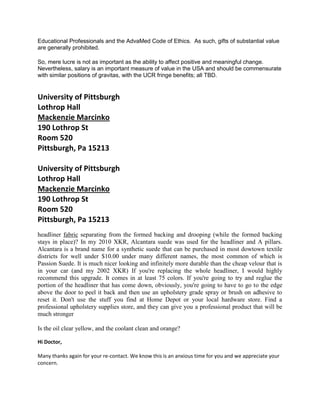 Educational Professionals and the AdvaMed Code of Ethics. As such, gifts of substantial value
are generally prohibited.
So, mere lucre is not as important as the ability to affect positive and meaningful change.
Nevertheless, salary is an important measure of value in the USA and should be commensurate
with similar positions of gravitas, with the UCR fringe benefits; all TBD.
University of Pittsburgh
Lothrop Hall
Mackenzie Marcinko
190 Lothrop St
Room 520
Pittsburgh, Pa 15213
University of Pittsburgh
Lothrop Hall
Mackenzie Marcinko
190 Lothrop St
Room 520
Pittsburgh, Pa 15213
headliner fabric separating from the formed backing and drooping (while the formed backing
stays in place)? In my 2010 XKR, Alcantara suede was used for the headliner and A pillars.
Alcantara is a brand name for a synthetic suede that can be purchased in most dowtown textile
districts for well under $10.00 under many different names, the most common of which is
Passion Suede. It is much nicer looking and infinitely more durable than the cheap velour that is
in your car (and my 2002 XKR) If you're replacing the whole headliner, I would highly
recommend this upgrade. It comes in at least 75 colors. If you're going to try and reglue the
portion of the headliner that has come down, obviously, you're going to have to go to the edge
above the door to peel it back and then use an upholstery grade spray or brush on adhesive to
reset it. Don't use the stuff you find at Home Depot or your local hardware store. Find a
professional upholstery supplies store, and they can give you a professional product that will be
much stronger
Is the oil clear yellow, and the coolant clean and orange?
Hi Doctor,
Many thanks again for your re-contact. We know this is an anxious time for you and we appreciate your
concern.
 