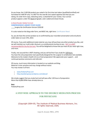 As you know, the 2,100 QA product you noted is for first time test takers [qualified/certified] and
formatted for WIN XP only. It is NOT for the new RE-Cert styled cognitive test that you are
taking. An order form copy, indicating same, is attached for your review. Your correct
product appears under the third paragraph, color-coded and shown thusly:
(e-Book Reader Adobe Format)
COMPREHENSIVE LIBRARY STUDY-GUIDE
____Surgery Re-Certification Version $350.00
It is also noted on the blog order form, and MOC link, right here: Certification Need
So, you do have the correct product as re-confirmed by your recorded conversation and oral phone
order taken on June 17th, 2014.
Of course, if you wish additional study material, you may still purchase any other product you like, and
we will maintain our multi-order discount, as a professional courtesy to you. BUT, it is NOT
recommended for the Re-Cert test. You will be delighted to know that you have all you need right now;
and more.
Finally, rest assured this is NOT cheating; and you will do fine if you study for 120 hours.
You have the only preparation tool specifically designed for the surgical re-certification test available.
Welcome to the modern Health 2.0 era of test preparation! We appreciate your support … and
continued positive comments and referrals!
Of course, much more information is located on our website and blog.
Material is time sensitive and may change without notice.
You may review it all here:
 www.PodiatryPrep.com
 http://podiatryprep.wordpress.com/about/
We simply suggest that you study hard and will pass after 120 hours of preparation.
More than 8,000 DPMs have already done so.
Best
PodiatryPrep.com
A STEP-WISE APPROACH TO THE DIVORCE MEDIATION PROCESS
FOR PHYSICIANS
(Copyright 2004-05, The Institute of Medical Business Advisors, Inc.
All rights reserved, USA)
Anju D. Jessani, MBA, APM
 