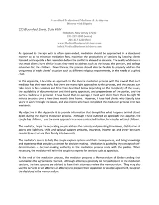 Accredited Professional Mediator & Arbitrator
Divorce with Dignity
223 Bloomfield Street, Suite #104
Hoboken, New Jersey 07030
201-217-1090 (voice)
201-217-1220 (fax)
www.MedicalBusinessAdvisors.com
info@MedicalBusinessAdvisors.com
As opposed to therapy with is often open-ended, mediation should be approached in a structured
manner so as to minimize mediation fees, maximize the productivity of sessions by keeping clients
focused, and expedite a fair resolution before the conflict is allowed to escalate. The reality of divorce is
that most clients have similar issues they need to address such as the house, the pension, and college
education for the children. Nevertheless, the process should also be flexible to properly address the
uniqueness of each clients’ situation such as different religious requirements, or the needs of a gifted
child.
In this Appendix, I describe an approach to the divorce mediation process with the caveat that each
mediator has their own style, hat there are many right approaches to this process, and the process can
take more or less sessions and time than described below depending on the complexity of the issues,
the availability of documentation and third-party appraisals, and preparedness of the parties, and the
parties readiness to proceed. I have found that on average, I meet with client from three to eight 90
minute sessions over a two-three month time frame. However, I have had clients who literally take
years to work through the issues, and also clients who have completed the mediation process over two
weekends.
My objective in this Appendix it to provide information that demystifies what happens behind closed
doors during the divorce mediation process. Although I have outlined an approach that assumes the
couple has children, I use the same approach in a more contracted fashion, for couples without children.
The mediator, helps the separating couple address the custody and parenting time issues, distribution of
assets and liabilities, child and spousal support amounts, insurance, income tax and other decisions
needed to restructure their family into two units.
The mediator’s role is to help the couple explore options and their consequences, and bring knowledge
and experience that provides a context for decision-making. Mediation is guided by the concept of self-
determination – decision-making authority in the mediation process rests with the parties. When
necessary, the mediator will refer the couple to experts for services such as appraisals.
At the end of the mediation process, the mediator prepares a Memorandum of Understanding that
summarizes the agreements reached. Although attorneys generally do not participate in the mediation
sessions, the two spouses are advised to have their attorneys review the memorandum. They may also
use the services of an attorney or attorneys to prepare their separation or divorce agreement, based on
the decisions in the memorandum.
 
