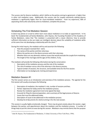 The success rate for divorce mediation, which I define as the parties coming to agreement, is higher than
in other civil mediation cases. Additionally, the success rate for couples voluntarily seeking divorce
mediation is significantly higher than for court-mandated mediation. From my experience, 90% of
separating clients who voluntarily come to mediation, complete the process.
Scheduling The First Mediation Session
A client may phone or e-mail to either learn more about mediation or to make an appointment. In his
book The Fundamentals of Family Mediation, John Haynes, the Founding President of the Academy of
Family Mediators, states that “the mediator is presented with a classic dilemma: how to provide
sufficient information so she can make can intelligent decision about the suitability of mediation while
at the same time not developing a relationship with the client.”1
During this initial inquiry, the mediator will try and ascertain the following:
 How the prospect received their name.
 The names of the parties and their attorneys.
 Where the parties are in the divorce process with their attorneys.
 Whether there are any domestic violence issues that would preclude the couple form mediating.
 The length of the marriage and the ages of the children, if any.
The mediator will provide the following information during the conversation:
 Description of the mediation process and the role of the mediator.
 The role of mediator versus role of the attorney in the divorce process.
 Typical number of sessions, fee structure, and available times for the first session.
 Information on my background, training and experience.
Mediation Session #1
The first session serves as an introduction and overview of the mediation process. The agenda for the
first session will usually encompass the following:
 Description of mediation, the mediator’s role, number of sessions and fees.
 Parties’ objectives for today and for the mediation process.
 Review the mediation agreement (not to be signed that day).
 Grounds for filing for divorce/separation, and a summary of the legal process of divorce.
 Issues that must be addressed today.
 Description of issues to be addressed in the mediation process.
 Develop list of documents for clients to bring in for the next session.
This session is usually highly emotionally charged. There may be great anxiety about the session, anger
between the parties, and apprehension about the mediator and the mediation process. A number of
things help to put the clients at ease during this session. Mediators may remind clients that the purpose
1
John M. Haynes, The Fundamental of Mediation, 31 (State University of New York Press, 1994).
 
