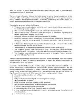 of the first session is to provide them with information, and that they are under no pressure to make
any decision until they are comfortable.
The most helpful information obtained during this session is each of the party’s objectives for the
mediation. What mediators hear most frequently is that the parties don’t want to spend unnecessary
money, don’t have the intestinal fortitude for a court battle, want to keep their conflict private, and
want to remain friendly with each other for the sake of the children.
The mediation agreement includes the following:
 The parties have entered mediation voluntarily, and it is understood that they may discontinue
the mediation process at any time.
 They have not waived the right to consult with and/or retain their own attorney.
 The mediation process is confidential with the exception of information regarding abuse,
neglect, abandonment, or exploitation of a child.
 Neither the mediator nor his/her records shall be subject to subpoena.
 Good faith disclosure requires full disclosure of information and production of documents; if
documents requested are not provided, the mediator reserves the right to terminate the
mediation.
 If the services of other experts are required such as appraisers, the parties will retain neutral
experts and will pay their fees directly to them.
 The hourly fee for the mediation and the payment schedule (usually pay-as-you go).
 That the Memorandum of Understanding (MOU) is not a legal document; their attorney(s) will
include information from the MOU in the Property Settlement Agreement/Divorce Agreement.
 That the parties are urged to consult with attorneys prior to signing the Property Settlement
Agreement/ Divorce Agreement.
The mediator may provide legal information, but should not provide legal advice. They may cover the
grounds for filing for divorce for their state, who may file for divorce, any residence requirements, as
well as a time-line of the legal process.
Towards the end of the first session, the mediator will provide a list of documents needed for the next
session. If either party has a defined benefit pension plan, the mediator will provide forms so that they
can request a valuation of the pensions. If there is a business or professional practice, the mediator will
suggest that the parties need a business valuation by a neutral business appraiser, and may provide a list
of professionals they recommend. Other documents that are usually requested include:
 The children’s school schedules with holidays.
 Pay stubs.
 Last year’s W-2 Forms for each party (summarizing annual earnings).
 Most recent federal tax return.
 Copies of all bank, brokerage, and 401(k)/403(b) statements.
 Most recent mortgage statement showing outstanding loan balances
 A summary of all insurance policies and coverage.
 A market assessment of real estate if property values are in dispute.
 A list of household items to be divided, if the parties cannot agree among themselves how to
divide these items.
 A credit report for each party.
 