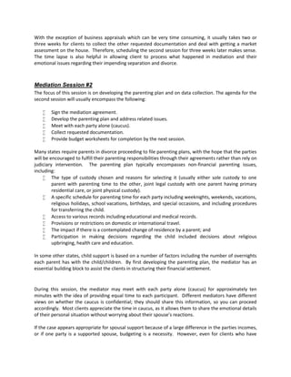 With the exception of business appraisals which can be very time consuming, it usually takes two or
three weeks for clients to collect the other requested documentation and deal with getting a market
assessment on the house. Therefore, scheduling the second session for three weeks later makes sense.
The time lapse is also helpful in allowing client to process what happened in mediation and their
emotional issues regarding their impending separation and divorce.
Mediation Session #2
The focus of this session is on developing the parenting plan and on data collection. The agenda for the
second session will usually encompass the following:
 Sign the mediation agreement.
 Develop the parenting plan and address related issues.
 Meet with each party alone (caucus).
 Collect requested documentation.
 Provide budget worksheets for completion by the next session.
Many states require parents in divorce proceeding to file parenting plans, with the hope that the parties
will be encouraged to fulfill their parenting responsibilities through their agreements rather than rely on
judiciary intervention. The parenting plan typically encompasses non-financial parenting issues,
including:
 The type of custody chosen and reasons for selecting it (usually either sole custody to one
parent with parenting time to the other, joint legal custody with one parent having primary
residential care, or joint physical custody).
 A specific schedule for parenting time for each party including weeknights, weekends, vacations,
religious holidays, school vacations, birthdays, and special occasions, and including procedures
for transferring the child.
 Access to various records including educational and medical records.
 Provisions or restrictions on domestic or international travel.
 The impact if there is a contemplated change of residence by a parent; and
 Participation in making decisions regarding the child included decisions about religious
upbringing, health care and education.
In some other states, child support is based on a number of factors including the number of overnights
each parent has with the child/children. By first developing the parenting plan, the mediator has an
essential building block to assist the clients in structuring their financial settlement.
During this session, the mediator may meet with each party alone (caucus) for approximately ten
minutes with the idea of providing equal time to each participant. Different mediators have different
views on whether the caucus is confidential; they should share this information, so you can proceed
accordingly. Most clients appreciate the time in caucus, as it allows them to share the emotional details
of their personal situation without worrying about their spouse’s reactions.
If the case appears appropriate for spousal support because of a large difference in the parties incomes,
or if one party is a supported spouse, budgeting is a necessity. However, even for clients who have
 