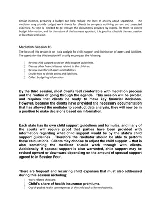 similar incomes, preparing a budget can help reduce the level of anxiety about separating. The
mediator may provide budget work sheets for clients to complete outlining current and projected
expenses. As time is needed to go through the documents provided by clients, for them to collect
budget information, and for the return of the business appraisal, it is good to schedule the next session
at least two weeks out.
Mediation Session #3
The focus of this session is on data analysis for child support and distribution of assets and liabilities.
The agenda for the third session will usually encompass the following:
 Review child support based on child support guidelines.
 Discuss other financial issues related to the children.
 Review inventory of assets and liabilities.
 Decide how to divide assets and liabilities.
 Collect budgeting information.
By the third session, most clients feel comfortable with mediation process
and the routine of going through the agenda. This session will be pivotal,
and requires that clients be ready to make key financial decisions.
However, because the clients have provided the necessary documentation
that has allowed the mediator to conduct data analysis, they will now be in
a position to make decisions based on information.
Each state has its own child support guidelines and formulas, and many of
the courts will require proof that parties have been provided with
information regarding what child support would be by the state’s child
support guidelines. Therefore the mediator should be able to perform
these calculations. Clients may choose to adjust the child support -- that is
also something the mediator should work through with clients.
Additionally, if spousal support is also warranted, child support may be
revised upward or downward depending on the amount of spousal support
agreed to in Session Four.
There are frequent and recurring child expenses that must also addressed
during this session including:
 Work-related childcare.
 Child’s share of health insurance premiums.
 Out-of-pocket health care expenses of the child such as for orthodontia.
 