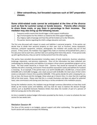  Other extraordinary, but forcasted expenses such at SAT preparation
classes.
Some child-related costs cannot be anticipated at the time of the divorce
such as fees for summer camps or karate lessons. Parents often choose
to share these costs, or pay them in percentage to their incomes. The
mediator may also bring up the following issues:
 Frequency and/or events that should trigger a child support modification.
 Age of emancipation for the children as related to the child support obligation.
 Any religious rights of passage and how they will be funded such as Bar Mitzvahs.
 The parties’ desires regarding the child’s college education and costs.
The first area discussed with respect to assets and liabilities is personal property. If the parties can
decide how to divide their personal property on their own such as furniture, stereo equipment,
television, computer equipment, antiques, photographs, the mediator will usually stay out of that
process. If they cannot, the mediator may suggest they make an inventory of household items, place a
fire sale price next to each item, and then take turns picking which items they desire. If one person ends
up with significantly less, they can ask for reimbursement from the other party.
The parties have provided documentation including copies of bank statements, business valuations,
brokerage statements, and pensions statements. Once all the information has been collected, one
methodology for dividing assets and liabilities it to prepare a three column spreadsheet program such as
Excel. The total estate would be in Column One. Columns Two would be reserved for assets and
liabilities the wife is receiving, and Column Three would be reserved for assets and liabilities for husband
is receiving. As an example, if the parties have a car worth $10,000 with a $5,000 loan, a house worth
$250,000 with a $125,000 mortgage, and a bank account with $130,000, the total value of their entire
estate as indicated in Column One would be $260,000. If the parties decide the wife is keeping the car,
the car loan, the house and the mortgage, those values go in Column One, it is clear that she is getting
50% of the total assets. Please note that this is a simple illustration and does not adjust for potential
taxes, sales commissions and closing costs that may or not be considered in the mediation process.
During the mediation session, the mediator may go through numerous alternatives on how they could
divide up the marital assets and liabilities, and may look for ways to balance the division through
vehicles such as Qualified Domestic Relations Orders that allow the transfer of part of a pension of
deferred savings plan to the other party.
As time is needed to analyze budget information provided by the clients, it is wise to schedule the next
session for two weeks later.
Mediation Session #4
The focus of this session is on budgets, spousal support and other outstanding. The agenda for the
fourth session will usually encompass the following:
 