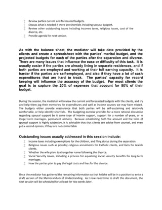  Review parties current and forecasted budgets.
 Discuss what is needed if there are shortfalls including spousal support.
 Review other outstanding issues including incomes taxes, religious issues, cost of the
divorce, etc.
 Provide agenda for next session.
As with the balance sheet, the mediator will take data provided by the
clients and create a spreadsheet with the parties’ marital budget, and the
projected budgets for each of the parties after the separation and divorce.
There are many issues that influence the ease or difficulty of this task. It is
usually easier if the parties are already living in separate residences, and if
both parties are employed and working at their full earning capacity. It is
harder if the parties are self-employed, and also if they have a lot of cash
expenditures that are hard to track. The parties’ capacity for record
keeping will influence the accuracy of the budget. For most clients the
goal is to capture the 20% of expenses that account for 80% of their
budget.
During the session, the mediator will review the current and forecasted budgets with the clients, and try
and help them jog their memories for expenditures and well as income sources we may have missed.
The budgets either provide reassurance that both parties will be self-sustaining and relatively
comfortable, or help identify shortfalls. The budgeting exercise provides for a more rational discussion
regarding spousal support be it some type of interim support, support for a number of years, or in
longer-term marriages, permanent alimony. Because establishing both the amount and the term of
spousal support is highly subjective, it is advisable that that clients see advise from counsel, and even
get a second opinion, if they are not comfortable
Outstanding issues usually addressed in this session include:
 Income taxes including exemptions for the children, and filing status during the separation.
 Religious issues such as possibly religious annulments for Catholic clients, and Gets for Jewish
clients.
 Whether the wife plans to change her name following the divorce.
 Social Security issues, including a process for equalizing social security benefits for long-term
marriages.
 How the parties plan to pay the legal costs and fees for the divorce.
Once the mediator has gathered the remaining information so that he/she will be in a position to write a
draft version of the Memorandum of Understanding. As I now need time to draft this document, the
next session will be scheduled for at least for two weeks later.
 