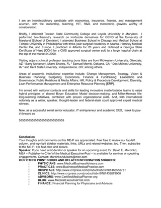 I am an interdisciplinary candidate with economics, insurance, finance, and management
acumen, with the leadership, teaching, HIT, R&D, and mentorship gravitas worthy of
consideration.
Briefly, I attended Towson State Community College and Loyola University in Maryland. I
performed bio-chemistry research on imidazole derivatives for GERD at the University of
Maryland [School of Dentistry]. I attended Business School in Chicago and Medical School at
Temple University in Philadelphia with three-year surgical residency in Atlanta, Hershey Medical
Center PA, and Europe. I practiced in Atlanta for 20 years and obtained a Georgia State
Certificate of Need [CON] for a CMS approved surgical center sold to a large hospital chain at
the top of the market in 2000.
Visiting adjunct clinical professor teaching bona fides are from Midwestern University, Glendale,
AZ * Barry University, Miami Shores, FL * Samuel Merritt, Oakland, CA * Des Moines University,
IA * and Kent State University, Independence, OH; among others.
Areas of academic institutional expertise include: Change Management, Strategy, Vision &
Business Planning; Budgeting, Economics, Finance & Fundraising; Leadership and
Governance; Public Relations & Media Affairs; HR, Policy & Procedure Development; Diversity,
Lean Performance Management and Enterprise Resource Planning [ERP].
I’m armed with national contacts and skills for leading innovative inside/outside teams to seize
hybrid principles of shared Boyer Education Model decision-making; and Miller-Heiman life-
long-learning initiatives, combined with proven organizational skills. And, with international
notoriety as a writer, speaker, thought-leader and federal-state court approved expert medical
witness.
Now, as a successful serial senior educator, IT entrepreneur and academic CXO, I seek to pay-
it-forward as
5555555555555555555555555555
Conclusion
Your thoughts and comments on this ME-P are appreciated. Feel free to review our top-left
column, and top-right sidebar materials, links, URLs and related websites, too. Then, subscribe
to the ME-P. It is fast, free and secure.
Speaker: If you need a moderator or speaker for an upcoming event, Dr. David E. Marcinko;
MBA – Publisher-in-Chief of the Medical Executive-Post – is available for seminar or speaking
engagements. Contact: MarcinkoAdvisors@msn.com
OUR OTHER PRINT BOOKS AND RELATED INFORMATION SOURCES:
 PHYSICIANS: www.MedicalBusinessAdvisors.com
 PRACTICES: www.BusinessofMedicalPractice.com
 HOSPITALS: http://www.crcpress.com/product/isbn/9781466558731
 CLINICS: http://www.crcpress.com/product/isbn/9781439879900
 ADVISORS: www.CertifiedMedicalPlanner.org
 BLOG: www.MedicalExecutivePost.com
 FINANCE: Financial Planning for Physicians and Advisors
 