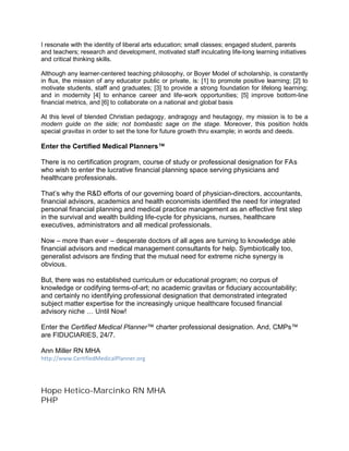 I resonate with the identity of liberal arts education; small classes; engaged student, parents
and teachers; research and development, motivated staff inculcating life-long learning initiatives
and critical thinking skills.
Although any learner-centered teaching philosophy, or Boyer Model of scholarship, is constantly
in flux, the mission of any educator public or private, is: [1] to promote positive learning; [2] to
motivate students, staff and graduates; [3] to provide a strong foundation for lifelong learning;
and in modernity [4] to enhance career and life-work opportunities; [5] improve bottom-line
financial metrics, and [6] to collaborate on a national and global basis
At this level of blended Christian pedagogy, andragogy and heutagogy, my mission is to be a
modern guide on the side; not bombastic sage on the stage. Moreover, this position holds
special gravitas in order to set the tone for future growth thru example; in words and deeds.
Enter the Certified Medical Planners™
There is no certification program, course of study or professional designation for FAs
who wish to enter the lucrative financial planning space serving physicians and
healthcare professionals.
That’s why the R&D efforts of our governing board of physician-directors, accountants,
financial advisors, academics and health economists identified the need for integrated
personal financial planning and medical practice management as an effective first step
in the survival and wealth building life-cycle for physicians, nurses, healthcare
executives, administrators and all medical professionals.
Now – more than ever – desperate doctors of all ages are turning to knowledge able
financial advisors and medical management consultants for help. Symbiotically too,
generalist advisors are finding that the mutual need for extreme niche synergy is
obvious.
But, there was no established curriculum or educational program; no corpus of
knowledge or codifying terms-of-art; no academic gravitas or fiduciary accountability;
and certainly no identifying professional designation that demonstrated integrated
subject matter expertise for the increasingly unique healthcare focused financial
advisory niche … Until Now!
Enter the Certified Medical Planner™ charter professional designation. And, CMPs™
are FIDUCIARIES, 24/7.
Ann Miller RN MHA
http://www.CertifiedMedicalPlanner.org
Hope Hetico-Marcinko RN MHA
PHP
 