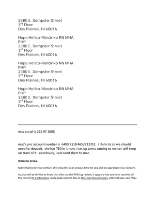 2380 E. Dempster Street
3rd
Floor
Des Plaines, Ill 60016
Hope Hetico-Marcinko RN MHA
PHP
2380 E. Dempster Street
3rd
Floor
Des Plaines, Ill 60016
Hope Hetico-Marcinko RN MHA
PHP
2380 E. Dempster Street
3rd
Floor
Des Plaines, Ill 60016
Hope Hetico-Marcinko RN MHA
PHP
2380 E. Dempster Street
3rd
Floor
Des Plaines, Ill 60016
mac social is 255 97 1088
mac's pnc account number is 6400 7110 4652712351. i think its all we should
need for deposit. she has 750 in it now. I set up alerts coming to me so i will keep
on track of it. eventually, i will send them to mac.
Hi Doctor Siroka,
Many thanks for your contact. We know this is an anxious time for you and we appreciate your concern.
So, you will be thrilled to know that after careful RFID tag review, it appears that you have received all
the correct Re-Certification study guide content files in 10 e-mail transmissions; with test wise-ness "tips
 