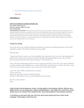  http://podiatryprep.wordpress.com/about/
Good luck.
FRATERNALLY,
INSTITUTE OF MEDICAL BUSINESS ADVISORS, INC.
Suite #5901 Wilbanks Drive
Norcross, Georgia, 30092-1141 USA
[Ph] 770.448.0769
CONFIDENTIALITY NOTICE: This email communication may contain private, confidential, financial, patient, client or
legally privileged information intended for the sole use of the designated and/or duly authorized recipient(s). If you are
not the intended recipient or have received this email in error, please notify the sender immediately by email and
permanently delete all copies of this email including all attachments without reading them. If you are the intended
recipient, secure the contents in a manner that conforms to all applicable state and/or federal requirements related to
privacy and confidentiality of such information.
Thanks for visiting.
Not much info on my profile by design and nothing is accurate; just railing against the recent OCQ
algorithm scandal. All a bunch of hokum anyway; right?
But here goes.
I am private, but not secretive, as I do consulting work, and travel a bit. I am very well educated and
professorial; maybe even nerdy but can still be naughty and unpredictable at times. My work has
been my passion and hard work and consistency is what I believe in.
Now, I do like to help people and be of service; paying-it-forward, if you will. I give more preference
to nature, kindness and confidence in a woman rather than external beauty; but looks don’t hurt. And,
I do favor curves, heels and hose. Sorry, just a guy in most other respects.
I am 5’10” tall, 150 llbs, and black hair with grey.
I live in Norcross.
Shoot me a message with email addy for photos.
Weeks of TMs, phone calls or e-mail rumination is not my style.
PS: Nice smile and hair.
Best.
Likes include most all pleasures, shoes, running-walking, and shopping. Movies, Red-box and
Netflix are fine, as are restaurants, outdoor grilling Mexican, Thai, Italian food, and Pizza. Social
drinker and a non-smoker! Not a clothes horse. Very well travelled to most civilized countries.
I’m finishing up yard work right now, but if you want some photos send me a short email
message. I’d be happy to hear from you.
 