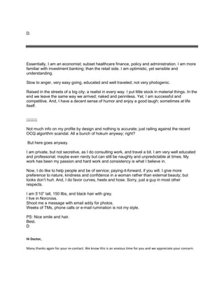 D.
Essentially, I am an economist; subset healthcare finance, policy and administration. I am more
familiar with investment banking; than the retail side. I am optimistic, yet sensible and
understanding.
Slow to anger, very easy going, educated and well traveled; not very photogenic.
Raised in the streets of a big city; a realist in every way. I put little stock in material things. In the
end we leave the same way we arrived; naked and penniless. Yet, I am successful and
competitive. And, I have a decent sense of humor and enjoy a good laugh; sometimes at life
itself.
;;;;;;;;
Not much info on my profile by design and nothing is accurate; just railing against the recent
OCQ algorithm scandal. All a bunch of hokum anyway; right?
But here goes anyway.
I am private, but not secretive, as I do consulting work, and travel a bit. I am very well educated
and professorial; maybe even nerdy but can still be naughty and unpredictable at times. My
work has been my passion and hard work and consistency is what I believe in.
Now, I do like to help people and be of service; paying-it-forward, if you will. I give more
preference to nature, kindness and confidence in a woman rather than external beauty; but
looks don’t hurt. And, I do favor curves, heels and hose. Sorry, just a guy in most other
respects.
I am 5’10” tall, 150 llbs, and black hair with grey.
I live in Norcross.
Shoot me a message with email addy for photos.
Weeks of TMs, phone calls or e-mail rumination is not my style.
PS: Nice smile and hair.
Best.
D
Hi Doctor,
Many thanks again for your re-contact. We know this is an anxious time for you and we appreciate your concern.
 