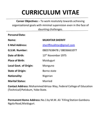 CURRICULUM VITAE
Career Objectives: - To work resolutely towards achieving
organizational goals with minimal supervision even in the face of
daunting challenges.
Personal Data:
Name: MUKHTAR SHERIFF
E-Mail Address: sheriffmukhtar@gmail.com
G.S.M. Number: 08037638478 / 08036661077
Date of Birth: 13th
November 1975
Place of Birth: Maiduguri
Local Govt. of Origin: Monguno
State of Origin: Borno state
Nationality: Nigerian
Marital Status: Married
Contact Address: MohammedIdrissa Way, Federal College of Education
(Technical) Potiskum, Yobe State.
Permanent Home Address: No.1 by M.M. Ali `Filling Station Gamboru
Ngala Road,Maiduguri.
 