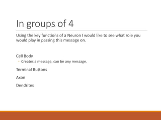 In groups of 4
Using the key functions of a Neuron I would like to see what role you
would play in passing this message on.
Cell Body
◦ Creates a message, can be any message.
Terminal Buttons
Axon
Dendrites
 