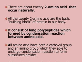 There are about twenty 2-amino acid that
occur naturally.

All the twenty 2-amino acid are the basic
“building block” of protein in our body.

It consist of long polypeptides which
formed by condensation reaction
between amino acid.

All amino acid have both a carboxyl group
and an amino group which they able to
undergo condensation reaction to form
substituted amides.
 