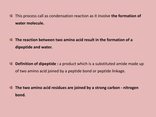 This process call as condensation reaction as it involve the formation of
water molecule.


The reaction between two amino acid result in the formation of a
dipeptide and water.


Definition of dipeptide : a product which is a substituted amide made up
of two amino acid joined by a peptide bond or peptide linkage.


The two amino acid residues are joined by a strong carbon - nitrogen
bond.
 