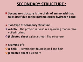 SECONDARY STRUCTURE :
  Secondary structure is the chain of amino acid that
  folds itself due to the intramolecular hydrogen bond.

  Two type of secondary structure :
 α-helix : the protein is twist in a spiralling manner like
  coiled spring.
 β pleated sheet : give a sheet- like structure.

  Example of :
 α-helix : keratin that found in nail and hair
 β pleated sheet : silk fibre
 
